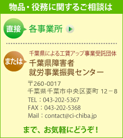 製品・役務に関するご相談は、直接 各事業所　または　千葉県による工賃アップ事業受託団体　千葉県障害者就労事業振興センター （〒260-0017　千葉県千葉市中央区要町12-8　TEL： 043-202-5367　FAX： 043-202-5368　Mail： contact@ci-chiba.jp）　までお気軽にどうぞ！