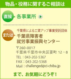 製品・役務に関するご相談は、直接 各事業所　または　千葉県による工賃アップ事業受託団体　千葉県障害者就労事業振興センター （〒260-0017　千葉県千葉市中央区要町12-8　TEL： 043-202-5367　FAX： 043-202-5368　Mail： challenged@ci-chiba.jp）　までお気軽にどうぞ！