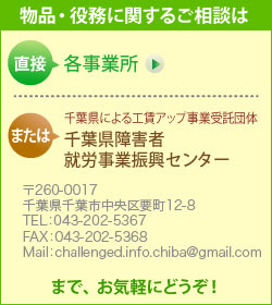 製品・役務に関するご相談は、直接 各事業所　または　千葉県による工賃アップ事業受託団体　千葉県障害者就労事業振興センター （〒260-0017　千葉県千葉市中央区要町12-8　TEL： 043-202-5367　FAX： 043-202-5368　Mail： challenged.info.chiba@gmail.com）　までお気軽にどうぞ！